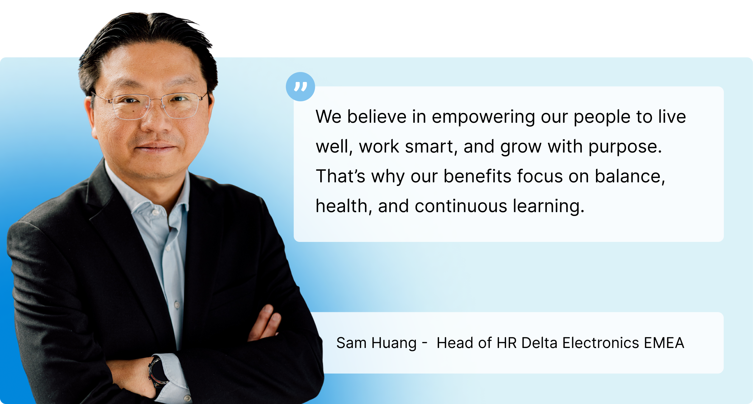 Sam Huang, Head of HR Delta Electronics EMEA â€” We believe in empowering our people to live well, work smart, and grow with purpose. That's why our benefits focus on balance, health, and continuous learning.